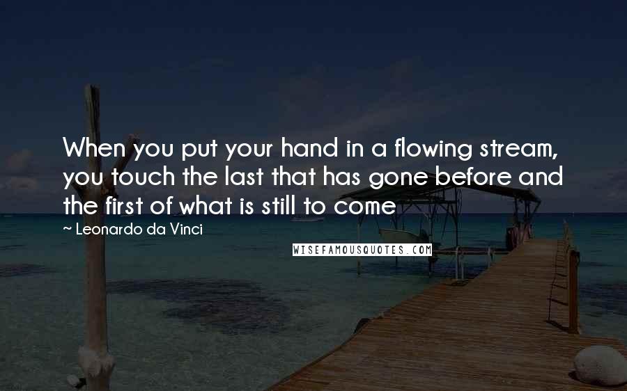 Leonardo Da Vinci Quotes: When you put your hand in a flowing stream, you touch the last that has gone before and the first of what is still to come