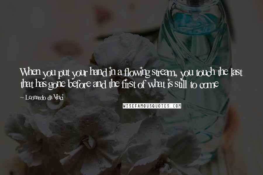 Leonardo Da Vinci Quotes: When you put your hand in a flowing stream, you touch the last that has gone before and the first of what is still to come