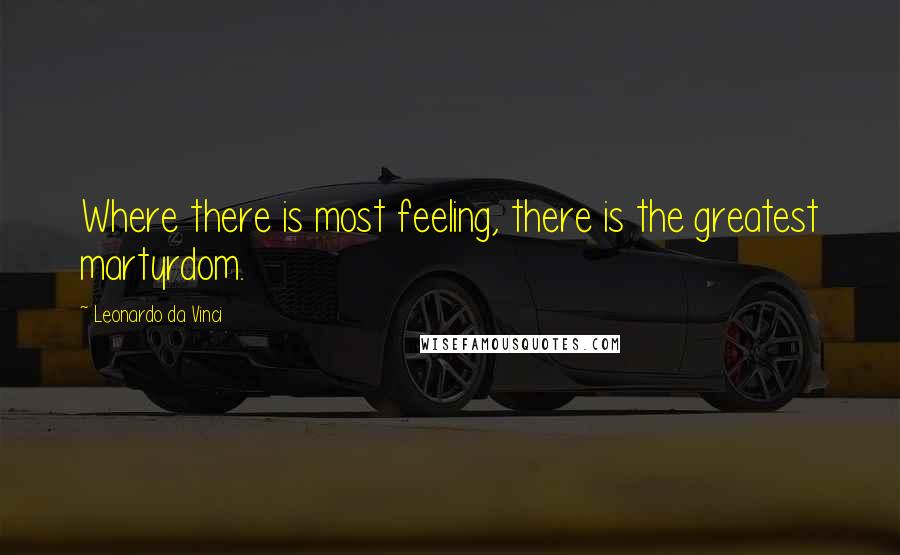Leonardo Da Vinci Quotes: Where there is most feeling, there is the greatest martyrdom.
