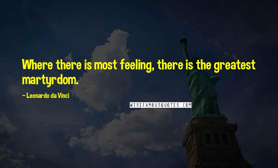 Leonardo Da Vinci Quotes: Where there is most feeling, there is the greatest martyrdom.