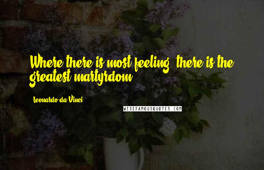 Leonardo Da Vinci Quotes: Where there is most feeling, there is the greatest martyrdom.