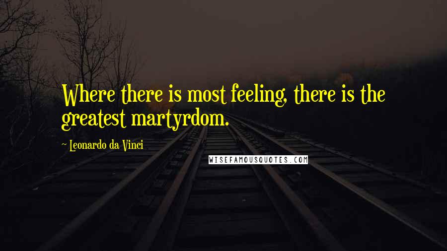 Leonardo Da Vinci Quotes: Where there is most feeling, there is the greatest martyrdom.