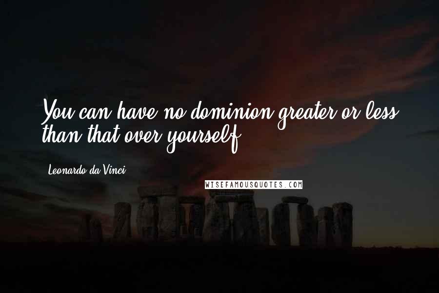 Leonardo Da Vinci Quotes: You can have no dominion greater or less than that over yourself.