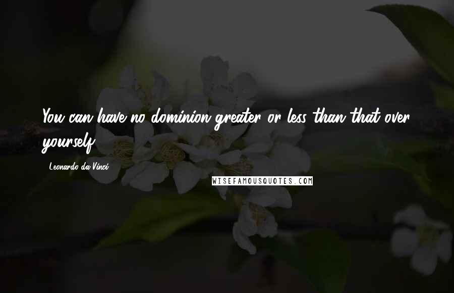 Leonardo Da Vinci Quotes: You can have no dominion greater or less than that over yourself.