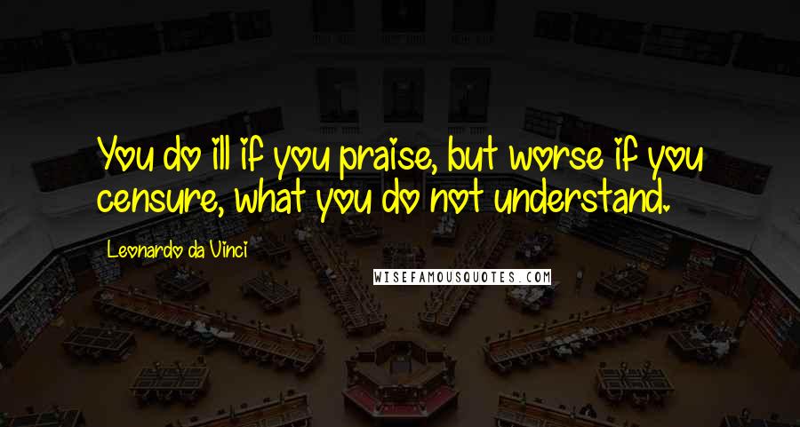 Leonardo Da Vinci Quotes: You do ill if you praise, but worse if you censure, what you do not understand.