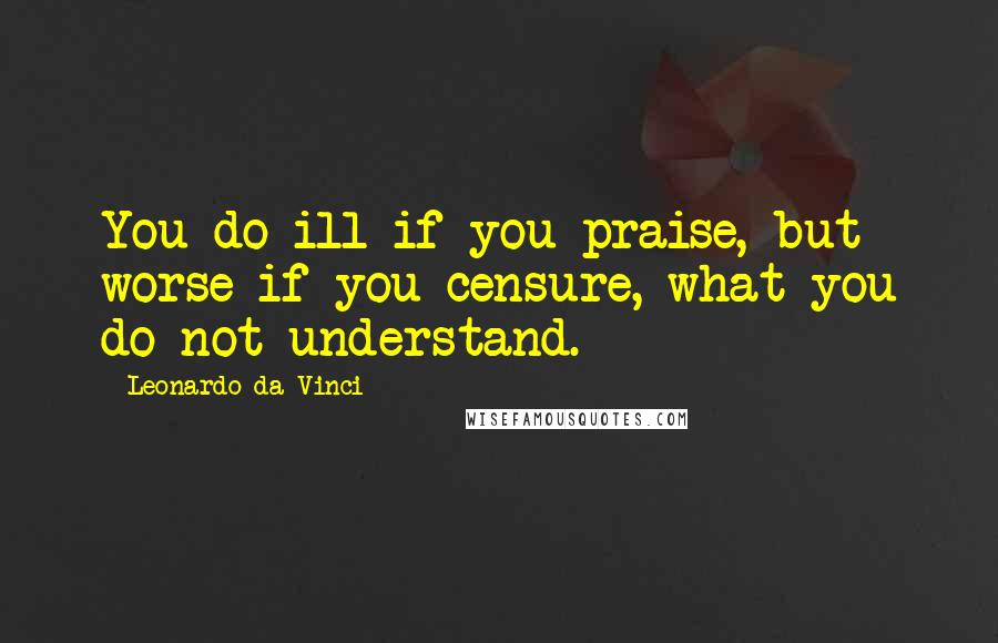 Leonardo Da Vinci Quotes: You do ill if you praise, but worse if you censure, what you do not understand.