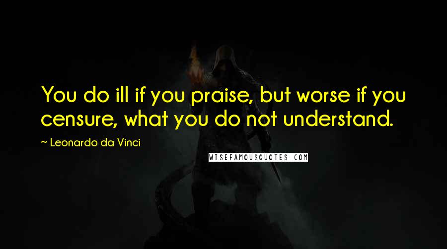 Leonardo Da Vinci Quotes: You do ill if you praise, but worse if you censure, what you do not understand.