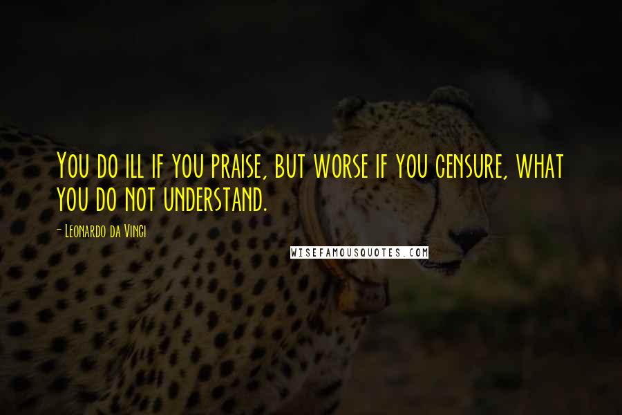 Leonardo Da Vinci Quotes: You do ill if you praise, but worse if you censure, what you do not understand.