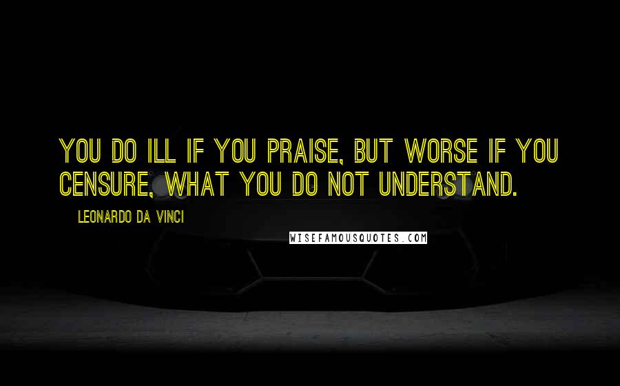 Leonardo Da Vinci Quotes: You do ill if you praise, but worse if you censure, what you do not understand.