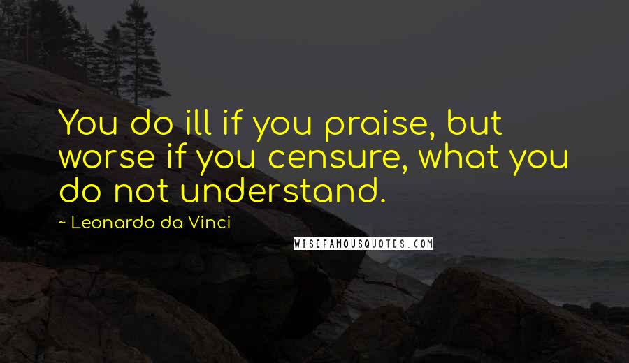 Leonardo Da Vinci Quotes: You do ill if you praise, but worse if you censure, what you do not understand.