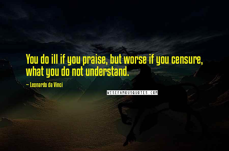 Leonardo Da Vinci Quotes: You do ill if you praise, but worse if you censure, what you do not understand.