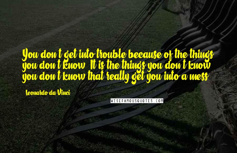 Leonardo Da Vinci Quotes: You don't get into trouble because of the things you don't know. It is the things you don't know you don't know that really get you into a mess.