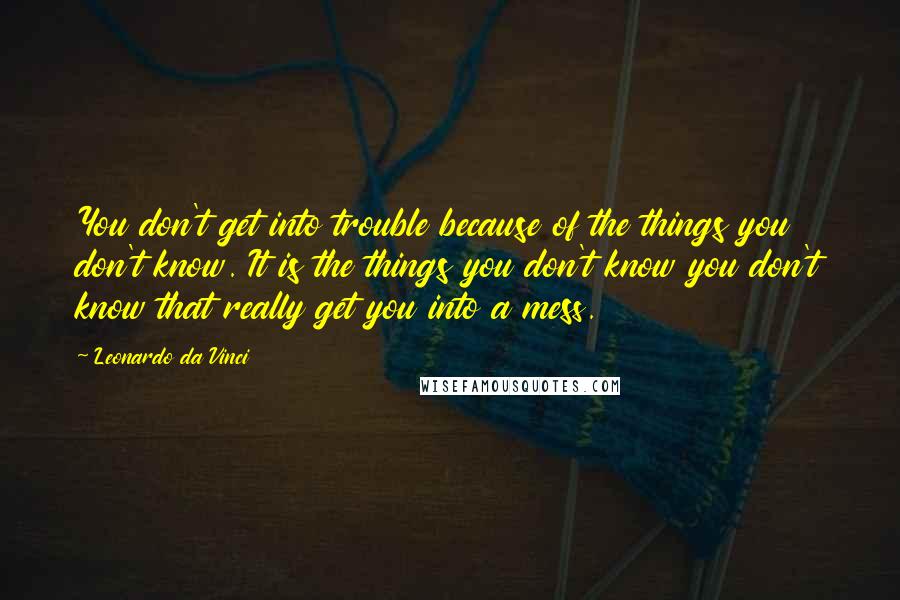 Leonardo Da Vinci Quotes: You don't get into trouble because of the things you don't know. It is the things you don't know you don't know that really get you into a mess.