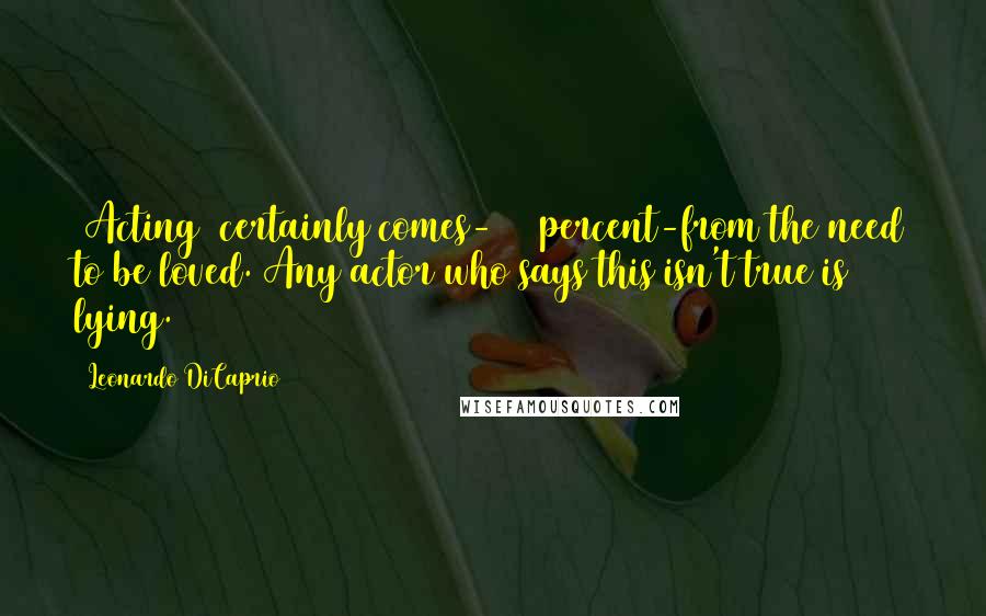 Leonardo DiCaprio Quotes: (Acting) certainly comes-100 percent-from the need to be loved. Any actor who says this isn't true is lying.