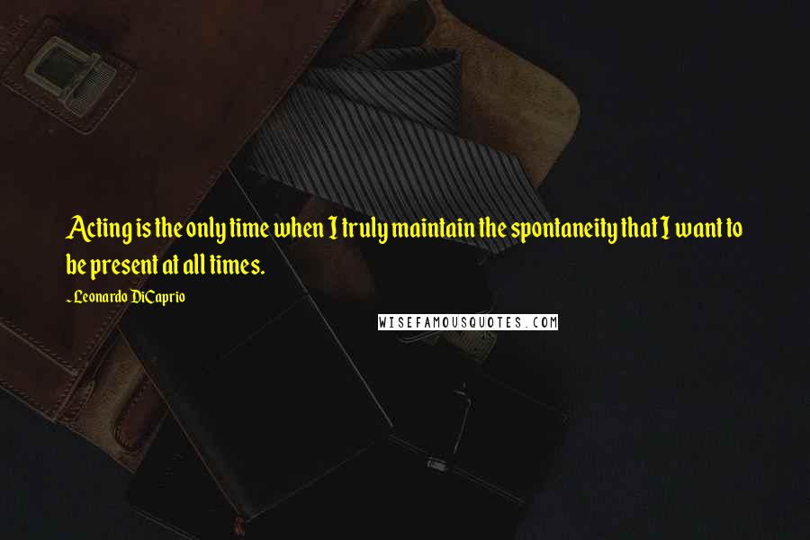 Leonardo DiCaprio Quotes: Acting is the only time when I truly maintain the spontaneity that I want to be present at all times.