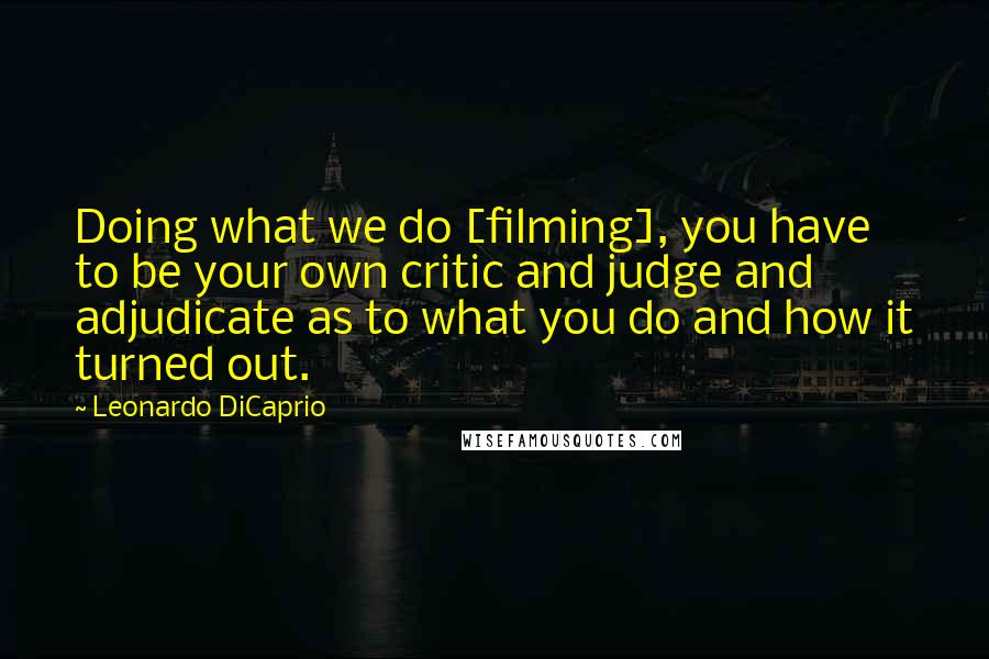 Leonardo DiCaprio Quotes: Doing what we do [filming], you have to be your own critic and judge and adjudicate as to what you do and how it turned out.