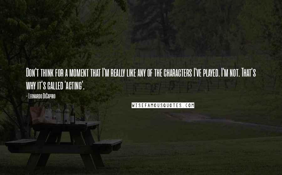 Leonardo DiCaprio Quotes: Don't think for a moment that I'm really like any of the characters I've played. I'm not. That's why it's called 'acting'.