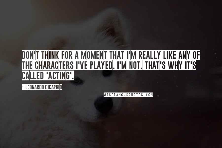 Leonardo DiCaprio Quotes: Don't think for a moment that I'm really like any of the characters I've played. I'm not. That's why it's called 'acting'.