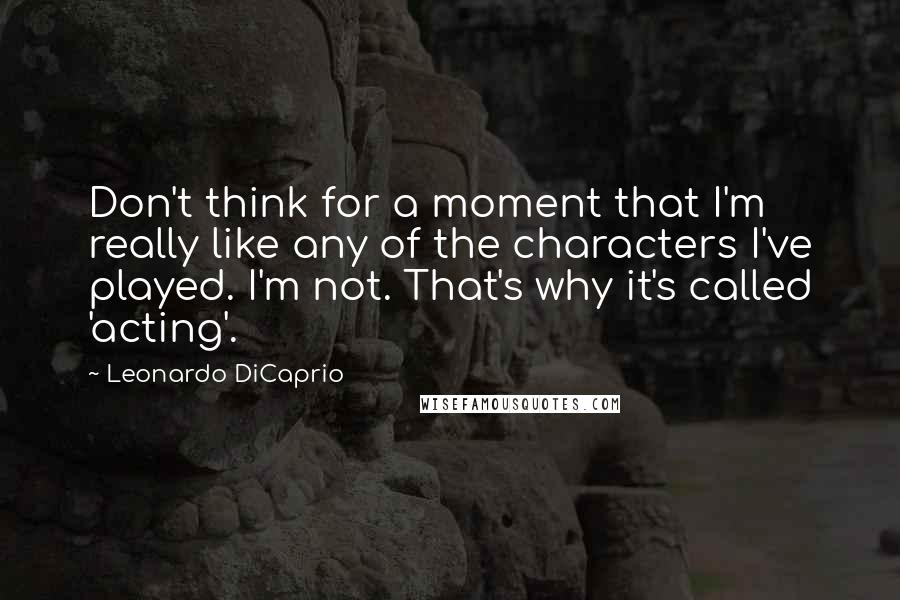 Leonardo DiCaprio Quotes: Don't think for a moment that I'm really like any of the characters I've played. I'm not. That's why it's called 'acting'.