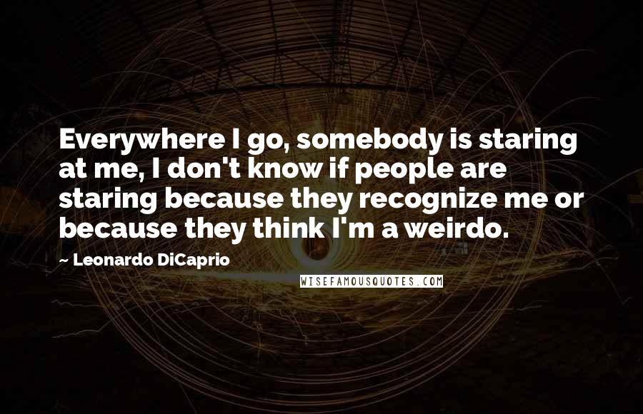 Leonardo DiCaprio Quotes: Everywhere I go, somebody is staring at me, I don't know if people are staring because they recognize me or because they think I'm a weirdo.