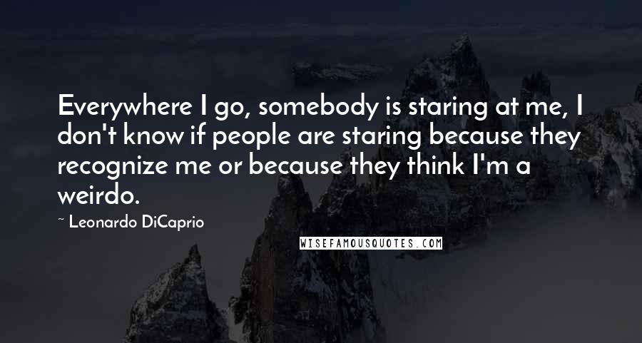 Leonardo DiCaprio Quotes: Everywhere I go, somebody is staring at me, I don't know if people are staring because they recognize me or because they think I'm a weirdo.