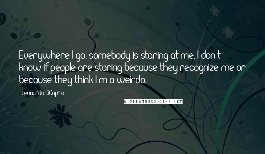 Leonardo DiCaprio Quotes: Everywhere I go, somebody is staring at me, I don't know if people are staring because they recognize me or because they think I'm a weirdo.