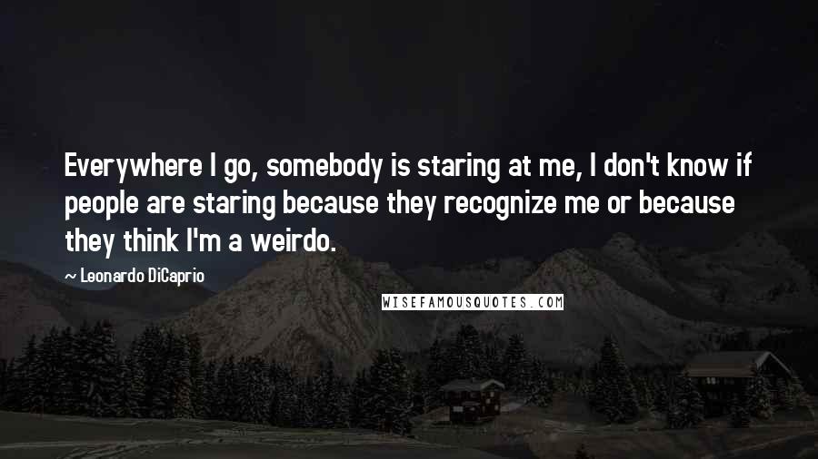 Leonardo DiCaprio Quotes: Everywhere I go, somebody is staring at me, I don't know if people are staring because they recognize me or because they think I'm a weirdo.