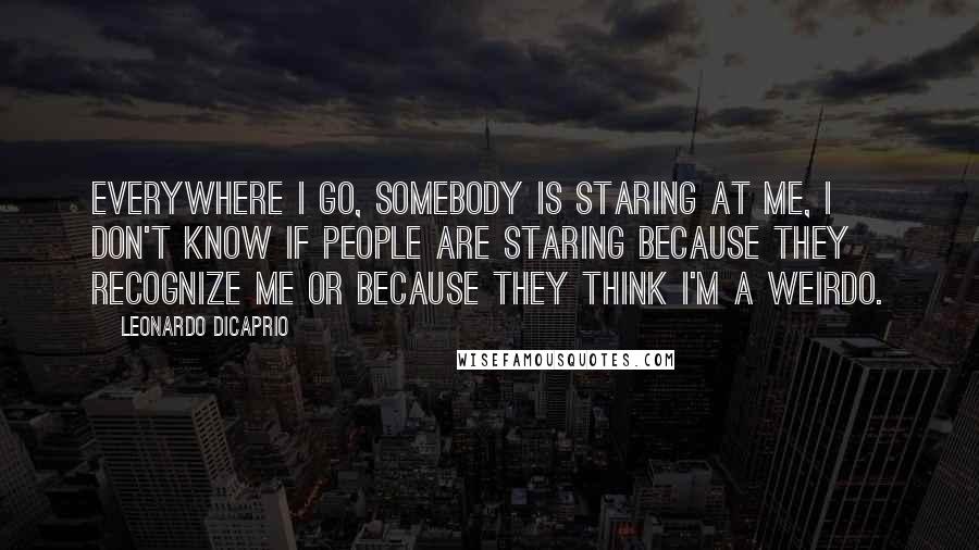 Leonardo DiCaprio Quotes: Everywhere I go, somebody is staring at me, I don't know if people are staring because they recognize me or because they think I'm a weirdo.