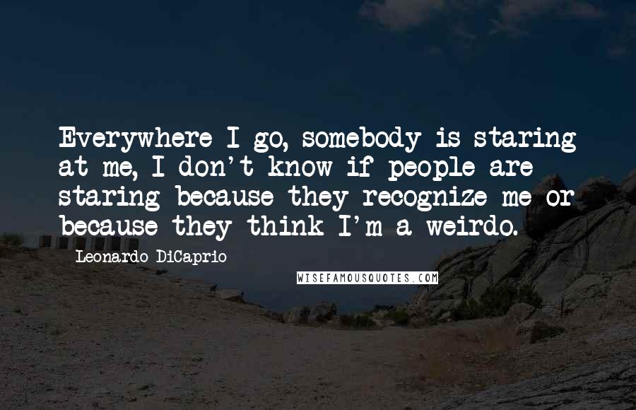 Leonardo DiCaprio Quotes: Everywhere I go, somebody is staring at me, I don't know if people are staring because they recognize me or because they think I'm a weirdo.