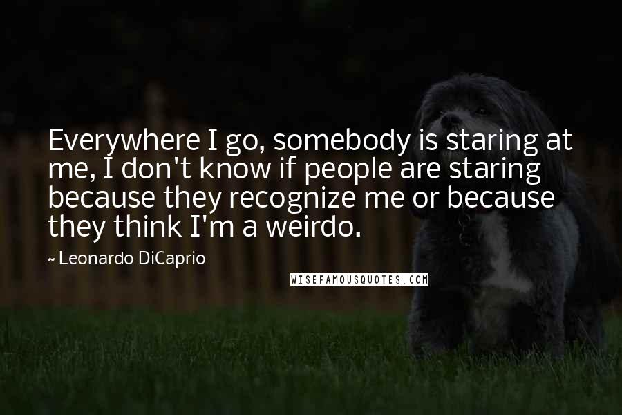 Leonardo DiCaprio Quotes: Everywhere I go, somebody is staring at me, I don't know if people are staring because they recognize me or because they think I'm a weirdo.