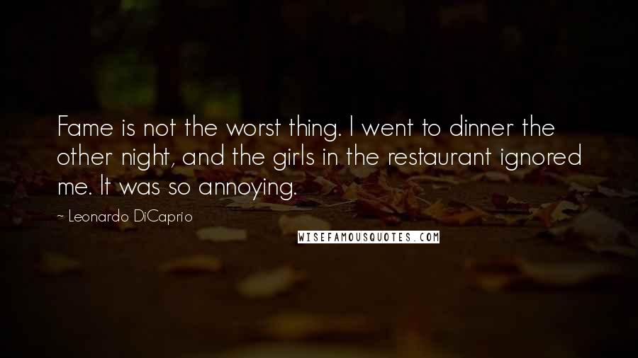 Leonardo DiCaprio Quotes: Fame is not the worst thing. I went to dinner the other night, and the girls in the restaurant ignored me. It was so annoying.