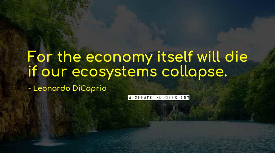 Leonardo DiCaprio Quotes: For the economy itself will die if our ecosystems collapse.