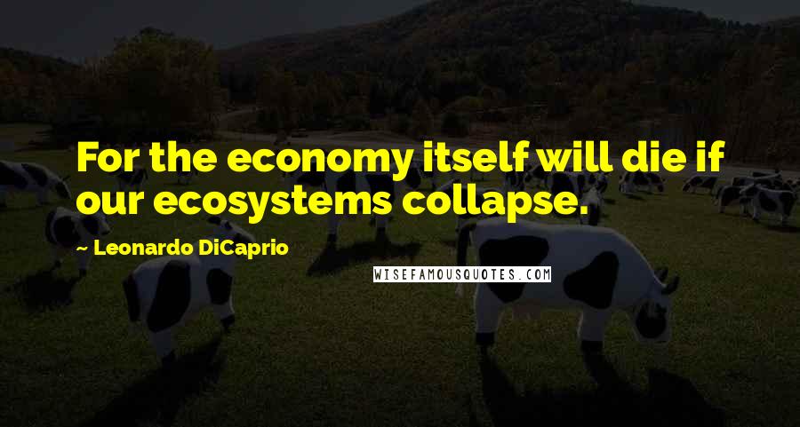 Leonardo DiCaprio Quotes: For the economy itself will die if our ecosystems collapse.