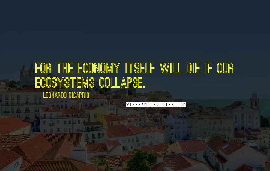 Leonardo DiCaprio Quotes: For the economy itself will die if our ecosystems collapse.