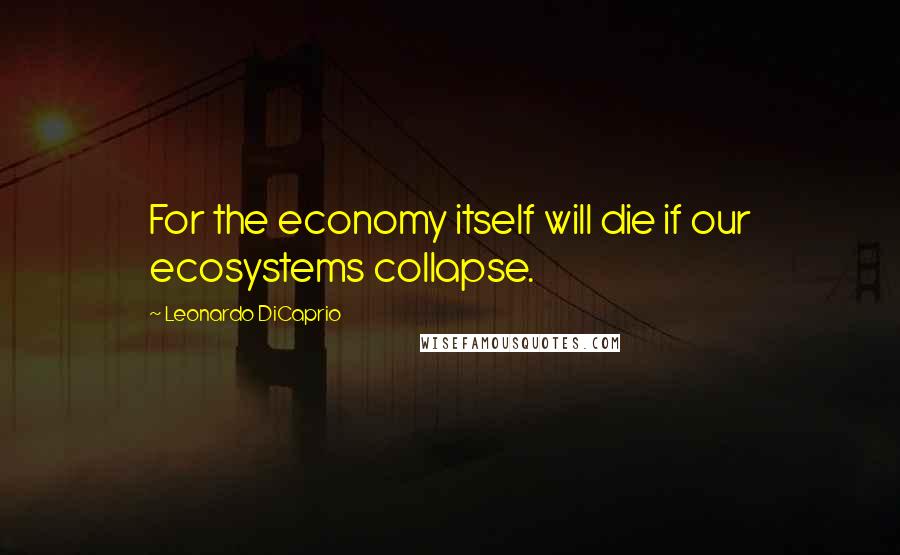 Leonardo DiCaprio Quotes: For the economy itself will die if our ecosystems collapse.