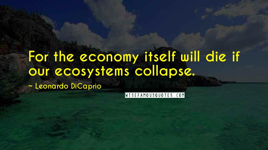 Leonardo DiCaprio Quotes: For the economy itself will die if our ecosystems collapse.