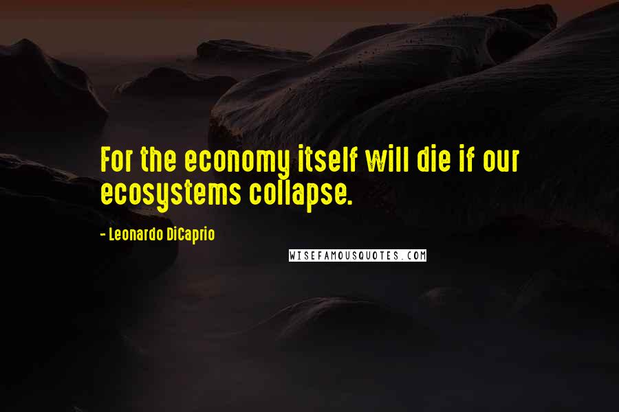 Leonardo DiCaprio Quotes: For the economy itself will die if our ecosystems collapse.