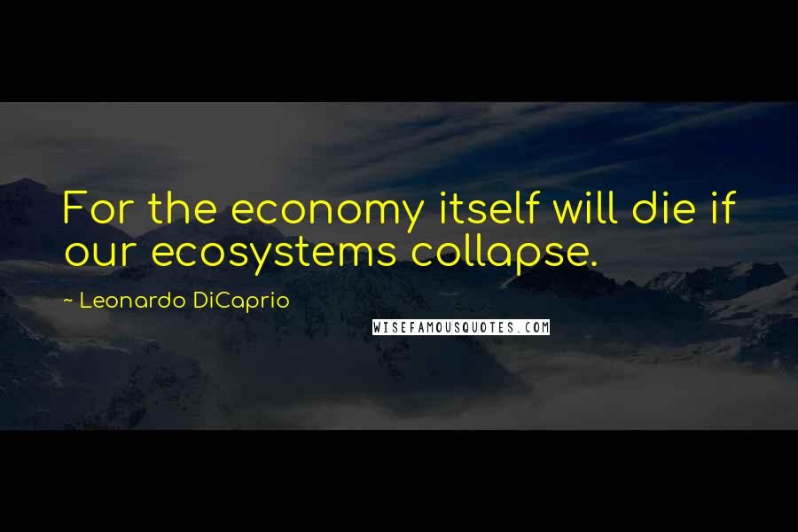 Leonardo DiCaprio Quotes: For the economy itself will die if our ecosystems collapse.