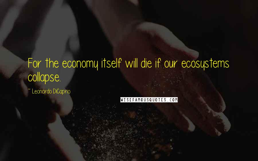 Leonardo DiCaprio Quotes: For the economy itself will die if our ecosystems collapse.