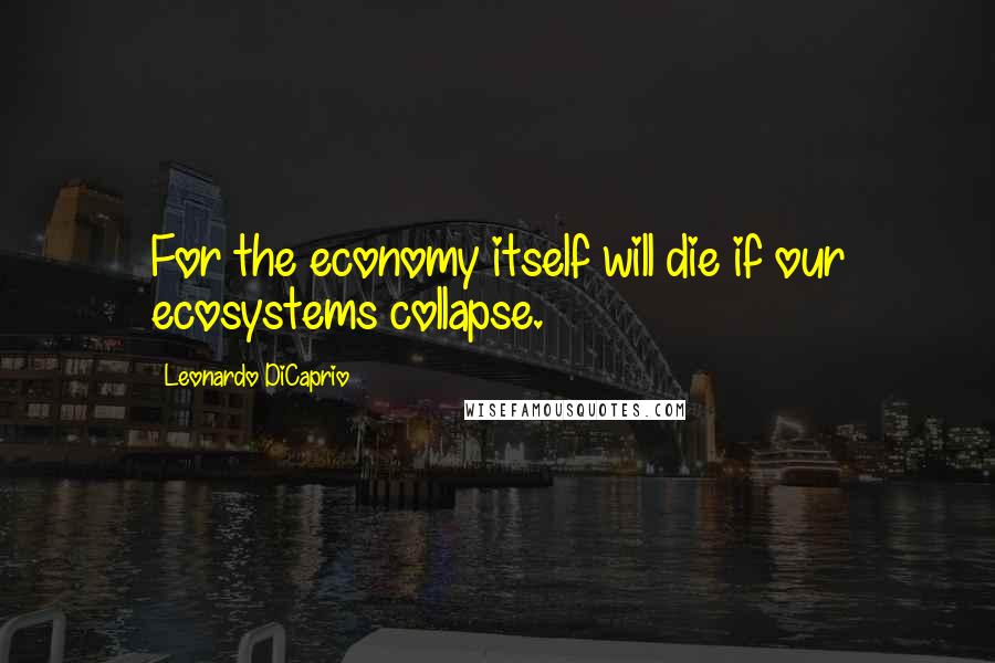 Leonardo DiCaprio Quotes: For the economy itself will die if our ecosystems collapse.