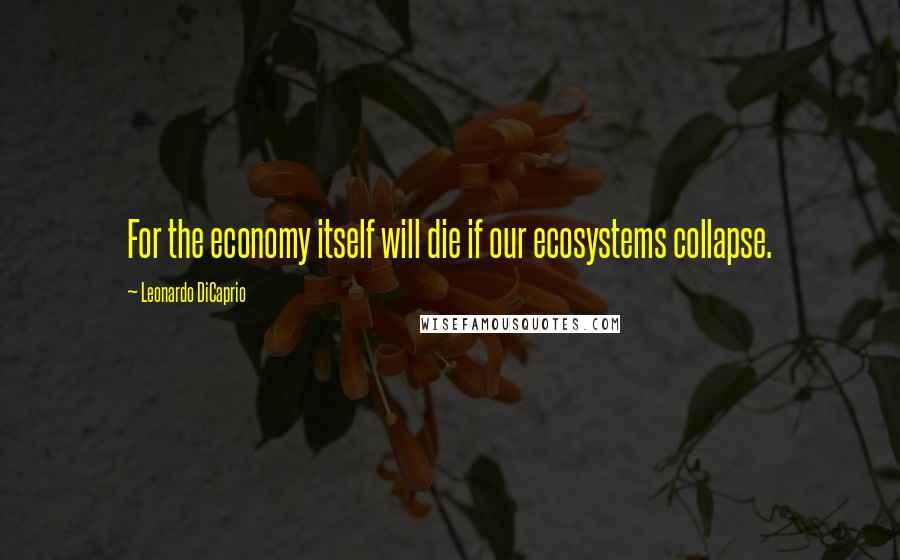 Leonardo DiCaprio Quotes: For the economy itself will die if our ecosystems collapse.