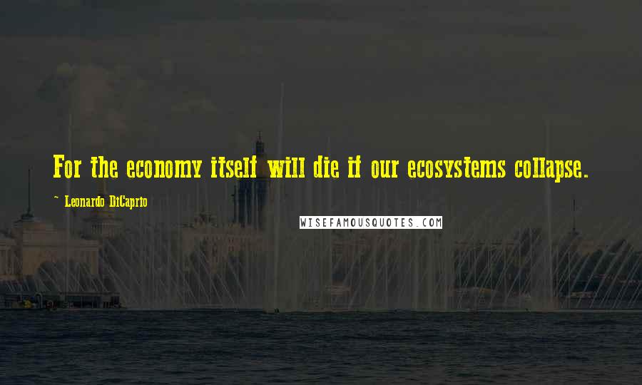 Leonardo DiCaprio Quotes: For the economy itself will die if our ecosystems collapse.