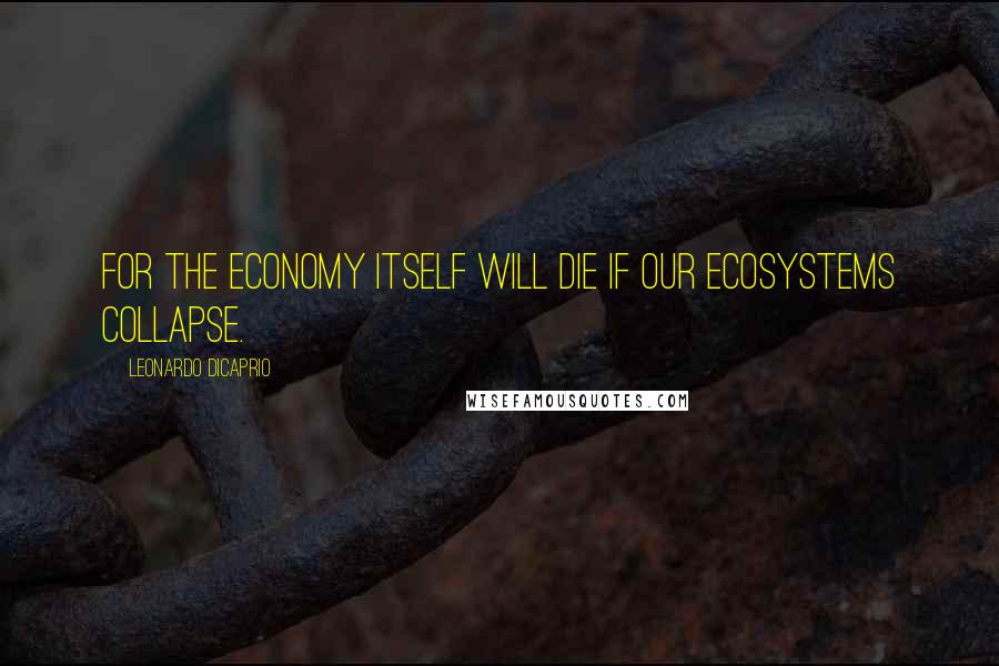 Leonardo DiCaprio Quotes: For the economy itself will die if our ecosystems collapse.