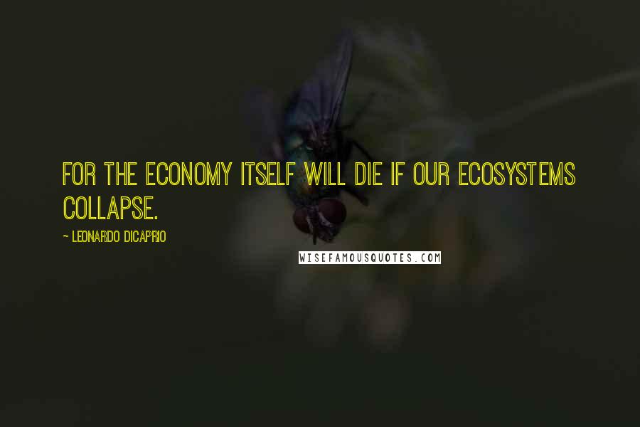 Leonardo DiCaprio Quotes: For the economy itself will die if our ecosystems collapse.