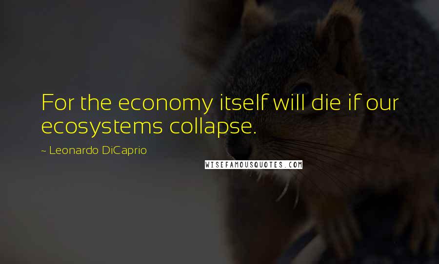 Leonardo DiCaprio Quotes: For the economy itself will die if our ecosystems collapse.