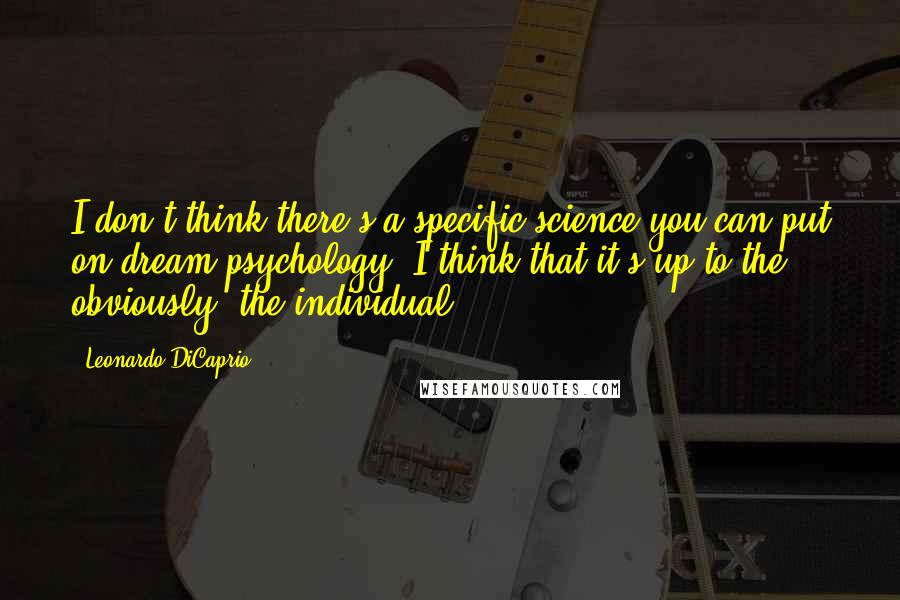 Leonardo DiCaprio Quotes: I don't think there's a specific science you can put on dream psychology. I think that it's up to the, obviously, the individual.