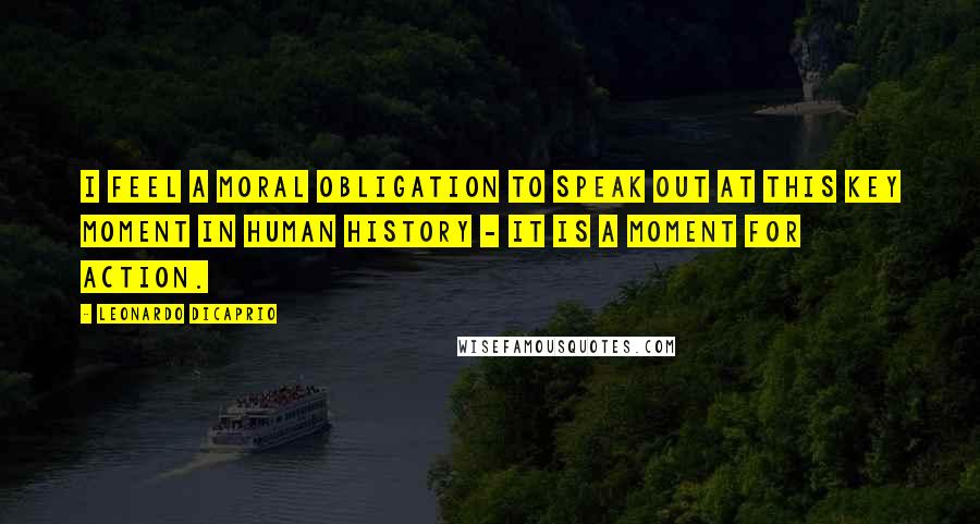 Leonardo DiCaprio Quotes: I feel a moral obligation to speak out at this key moment in human history - it is a moment for action.