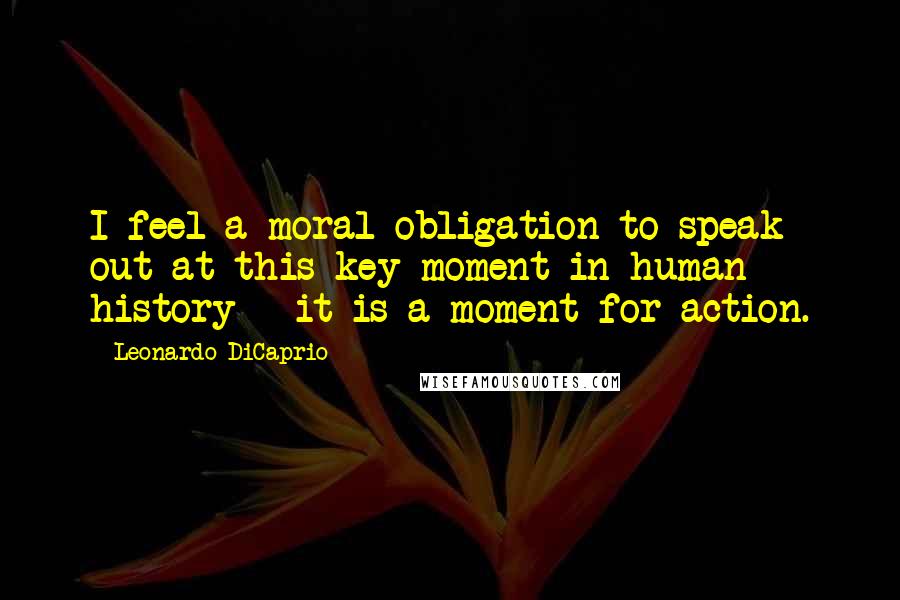 Leonardo DiCaprio Quotes: I feel a moral obligation to speak out at this key moment in human history - it is a moment for action.