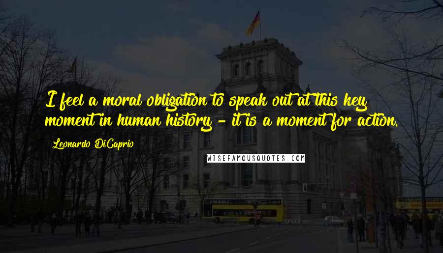 Leonardo DiCaprio Quotes: I feel a moral obligation to speak out at this key moment in human history - it is a moment for action.