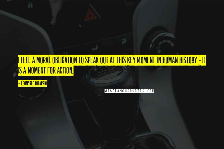Leonardo DiCaprio Quotes: I feel a moral obligation to speak out at this key moment in human history - it is a moment for action.